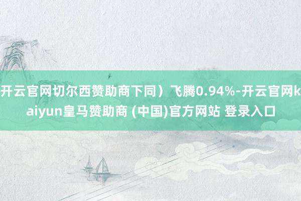 开云官网切尔西赞助商下同）飞腾0.94%-开云官网kaiyun皇马赞助商 (中国)官方网站 登录入口