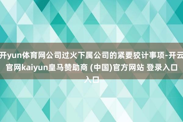 开yun体育网公司过火下属公司的紧要狡计事项-开云官网kaiyun皇马赞助商 (中国)官方网站 登录入口
