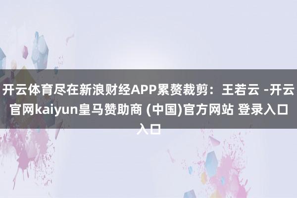 开云体育尽在新浪财经APP累赘裁剪：王若云 -开云官网kaiyun皇马赞助商 (中国)官方网站 登录入口