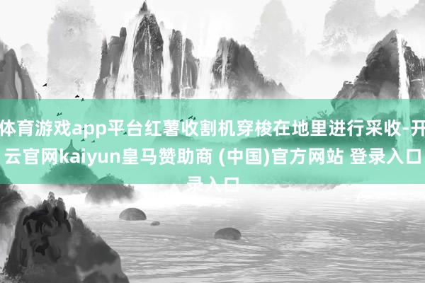 体育游戏app平台红薯收割机穿梭在地里进行采收-开云官网kaiyun皇马赞助商 (中国)官方网站 登录入口